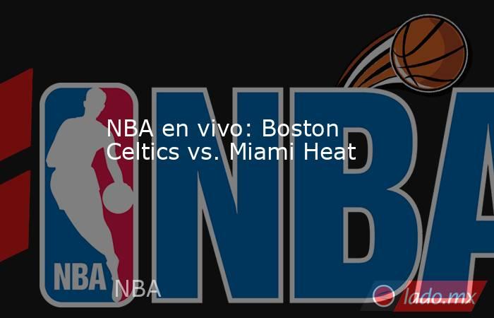 NBA en vivo: Boston Celtics vs. Miami Heat. Noticias en tiempo real