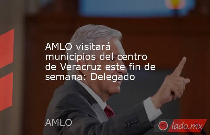 AMLO visitará municipios del centro de Veracruz este fin de semana: Delegado. Noticias en tiempo real