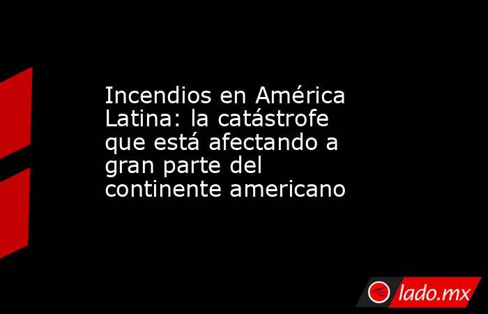 Incendios en América Latina: la catástrofe que está afectando a gran parte del continente americano. Noticias en tiempo real