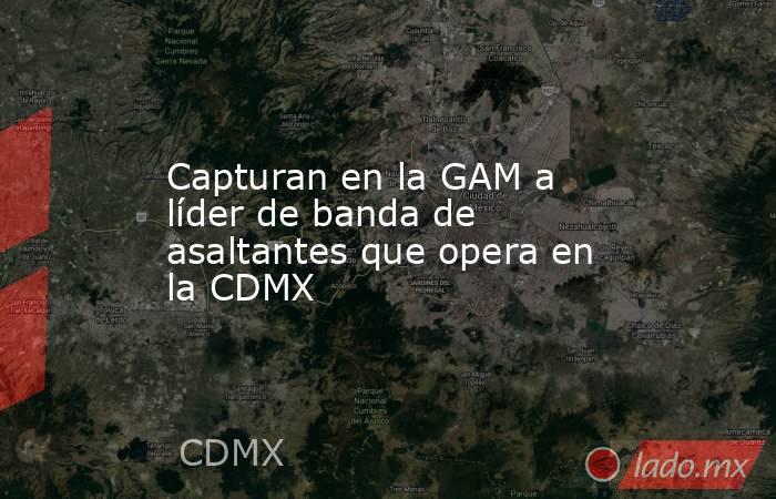 Capturan en la GAM a líder de banda de asaltantes que opera en la CDMX. Noticias en tiempo real