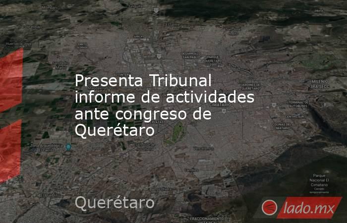 Presenta Tribunal informe de actividades ante congreso de Querétaro. Noticias en tiempo real