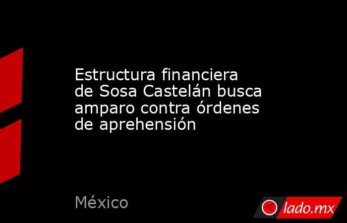 Estructura financiera de Sosa Castelán busca amparo contra órdenes de aprehensión. Noticias en tiempo real