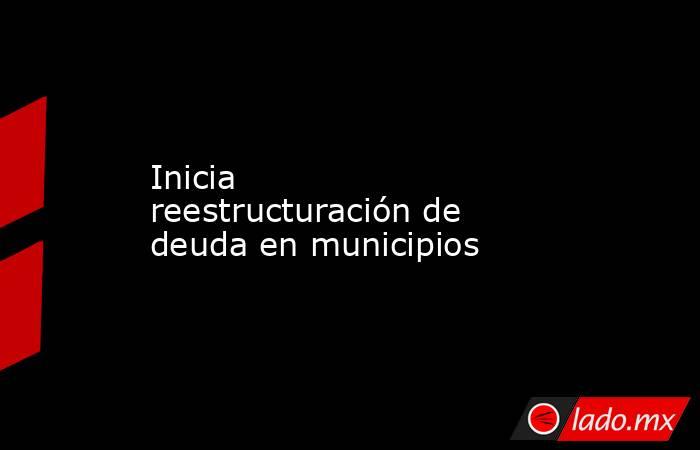 Inicia reestructuración de deuda en municipios. Noticias en tiempo real