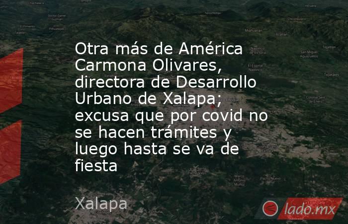 Otra más de América Carmona Olivares, directora de Desarrollo Urbano de Xalapa; excusa que por covid no se hacen trámites y luego hasta se va de fiesta. Noticias en tiempo real