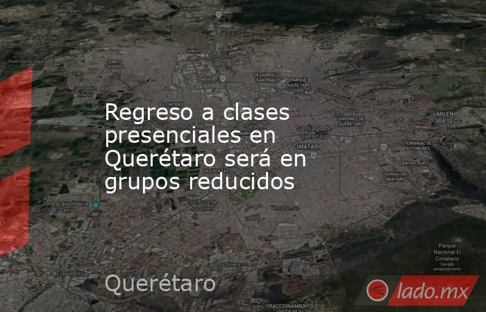 Regreso a clases presenciales en Querétaro será en grupos reducidos. Noticias en tiempo real
