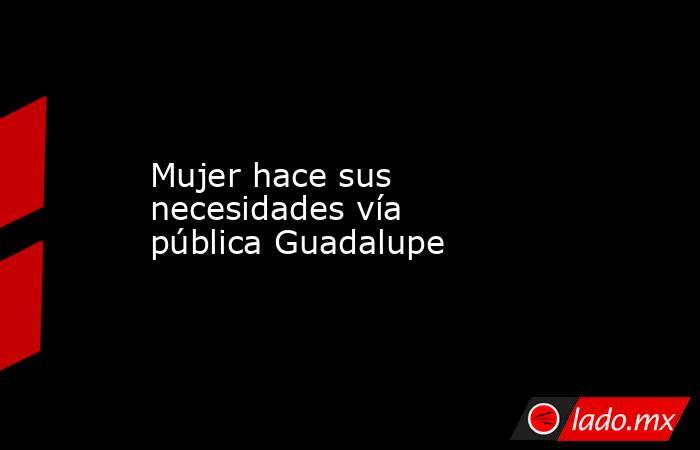 Mujer hace sus necesidades vía pública Guadalupe. Noticias en tiempo real