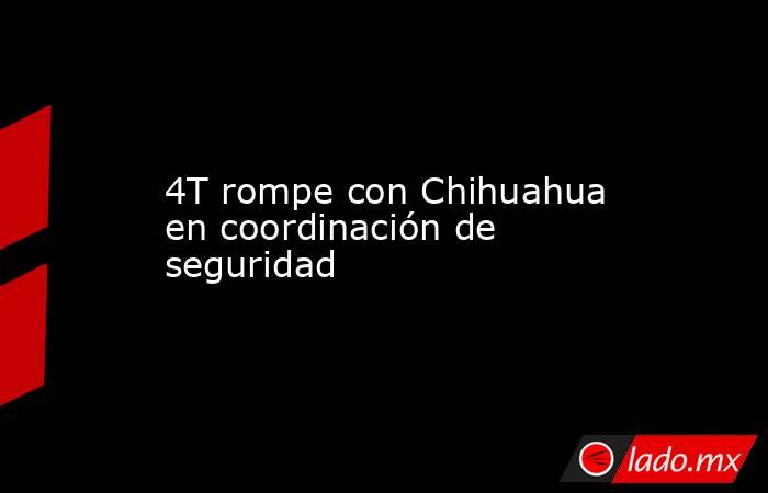 4T rompe con Chihuahua en coordinación de seguridad. Noticias en tiempo real