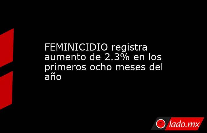 FEMINICIDIO registra aumento de 2.3% en los primeros ocho meses del año. Noticias en tiempo real