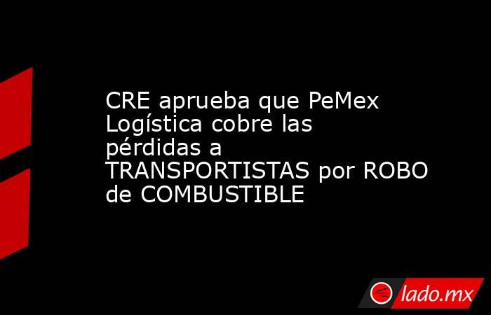 CRE aprueba que PeMex Logística cobre las pérdidas a TRANSPORTISTAS por ROBO de COMBUSTIBLE. Noticias en tiempo real