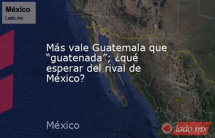 Más vale Guatemala que “guatenada”; ¿qué esperar del rival de México?. Noticias en tiempo real