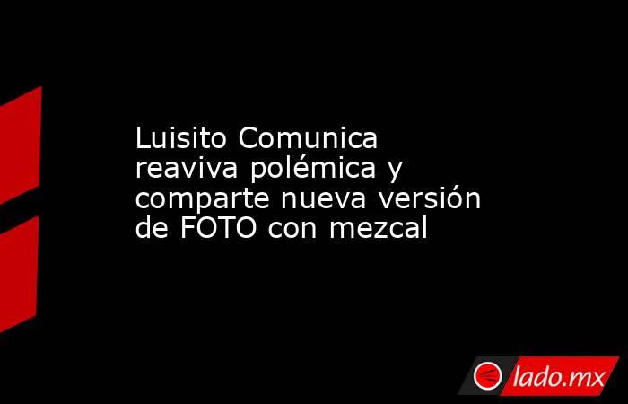 Luisito Comunica reaviva polémica y comparte nueva versión de FOTO con mezcal. Noticias en tiempo real
