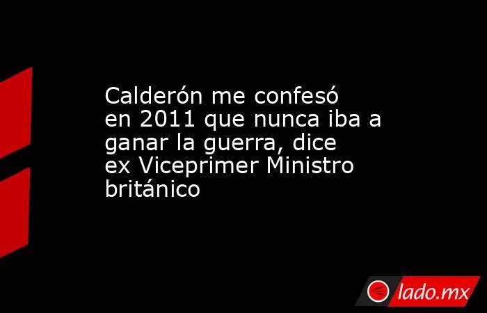 Calderón me confesó en 2011 que nunca iba a ganar la guerra, dice ex Viceprimer Ministro británico. Noticias en tiempo real