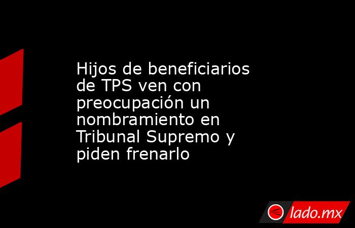 Hijos de beneficiarios de TPS ven con preocupación un nombramiento en Tribunal Supremo y piden frenarlo. Noticias en tiempo real