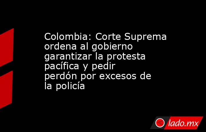 Colombia: Corte Suprema ordena al gobierno garantizar la protesta pacífica y pedir perdón por excesos de la policía. Noticias en tiempo real