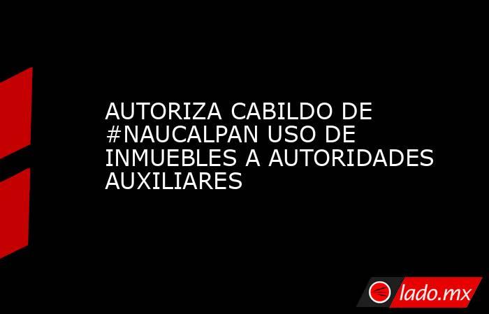 AUTORIZA CABILDO DE #NAUCALPAN USO DE INMUEBLES A AUTORIDADES AUXILIARES. Noticias en tiempo real