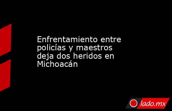 Enfrentamiento entre policías y maestros deja dos heridos en Michoacán. Noticias en tiempo real