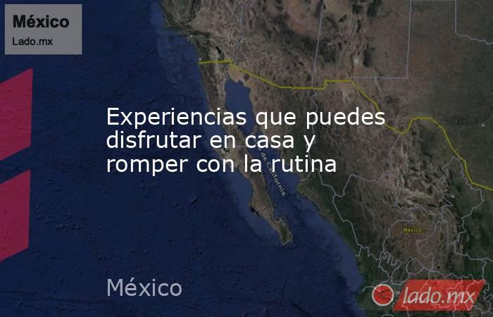 Experiencias que puedes disfrutar en casa y romper con la rutina. Noticias en tiempo real