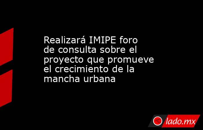 Realizará IMIPE foro de consulta sobre el proyecto que promueve el crecimiento de la mancha urbana. Noticias en tiempo real