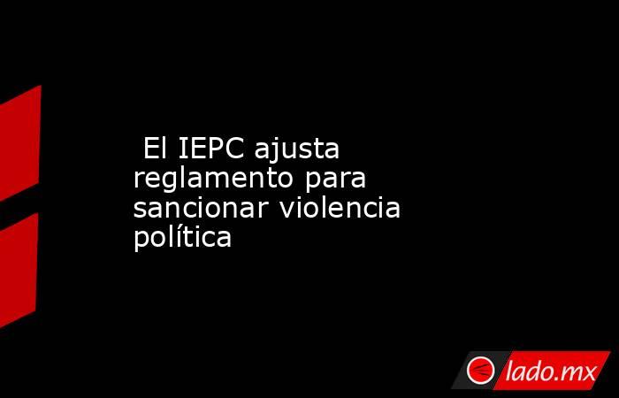  El IEPC ajusta reglamento para sancionar violencia política. Noticias en tiempo real