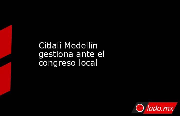 Citlali Medellín gestiona ante el congreso local. Noticias en tiempo real