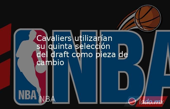 Cavaliers utilizarían su quinta selección del draft como pieza de cambio. Noticias en tiempo real