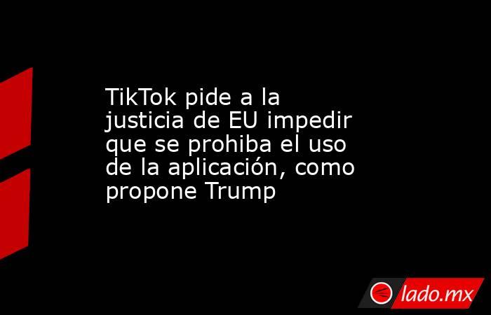 TikTok pide a la justicia de EU impedir que se prohiba el uso de la aplicación, como propone Trump. Noticias en tiempo real