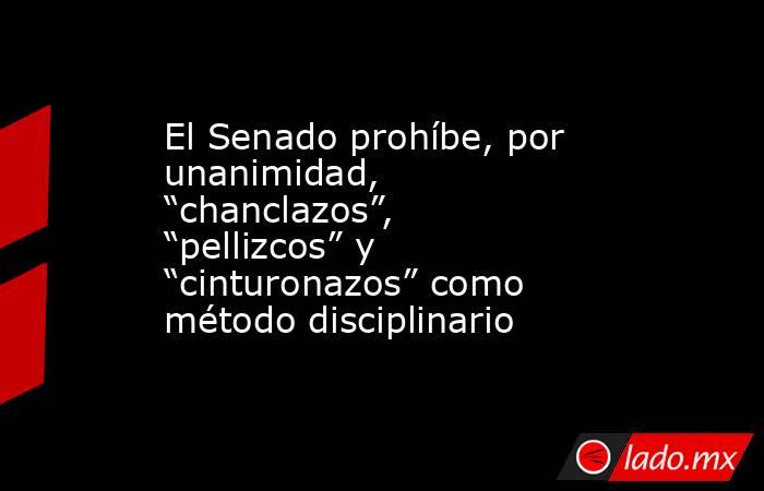 El Senado prohíbe, por unanimidad, “chanclazos”, “pellizcos” y “cinturonazos” como método disciplinario. Noticias en tiempo real