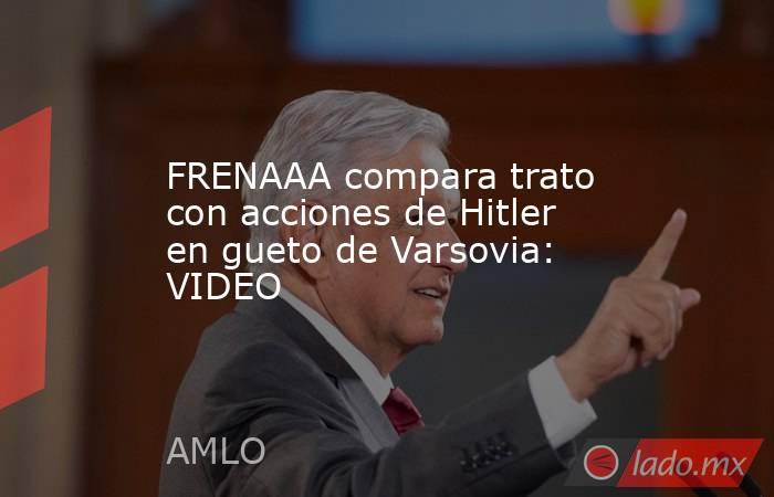 FRENAAA compara trato con acciones de Hitler en gueto de Varsovia: VIDEO. Noticias en tiempo real