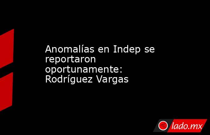 Anomalías en Indep se reportaron oportunamente: Rodríguez Vargas. Noticias en tiempo real