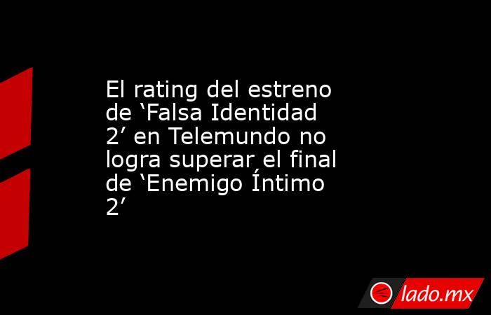 El rating del estreno de ‘Falsa Identidad 2’ en Telemundo no logra superar el final de ‘Enemigo Íntimo 2’. Noticias en tiempo real