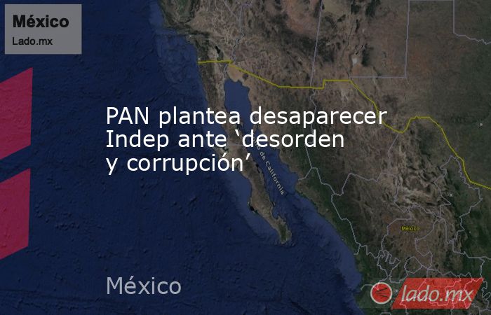 PAN plantea desaparecer Indep ante ‘desorden y corrupción’. Noticias en tiempo real