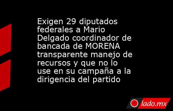 Exigen 29 diputados federales a Mario Delgado coordinador de bancada de MORENA transparente manejo de recursos y que no lo use en su campaña a la dirigencia del partido. Noticias en tiempo real