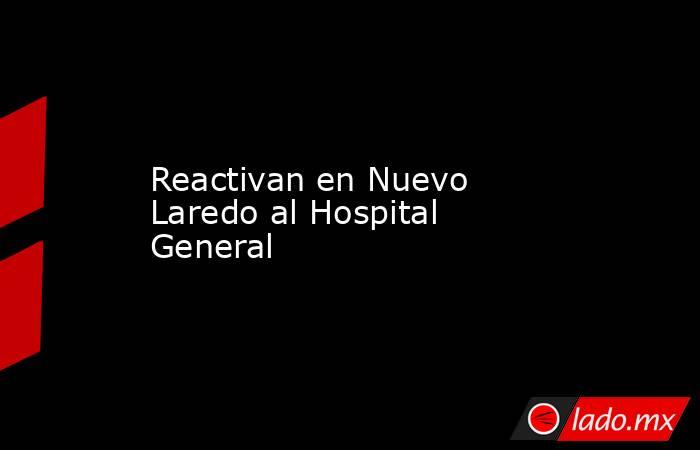 Reactivan en Nuevo Laredo al Hospital General. Noticias en tiempo real