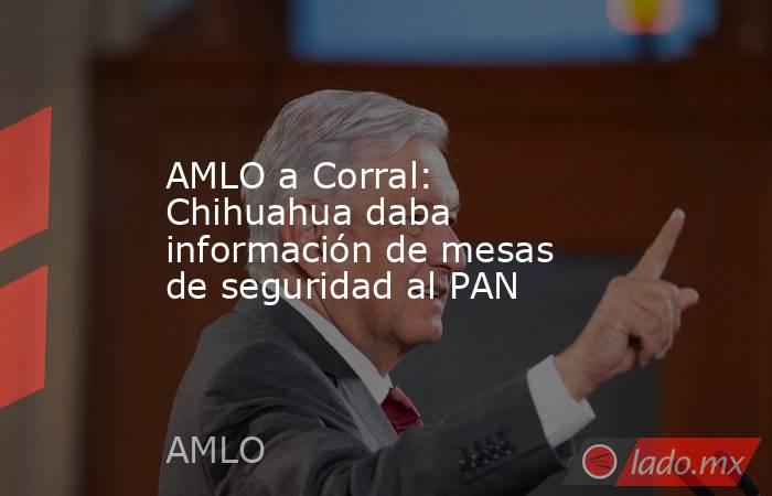 AMLO a Corral: Chihuahua daba información de mesas de seguridad al PAN. Noticias en tiempo real