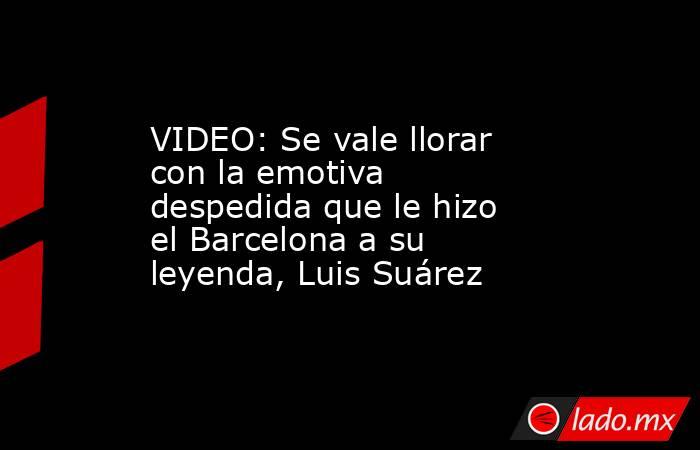 VIDEO: Se vale llorar con la emotiva despedida que le hizo el Barcelona a su leyenda, Luis Suárez. Noticias en tiempo real