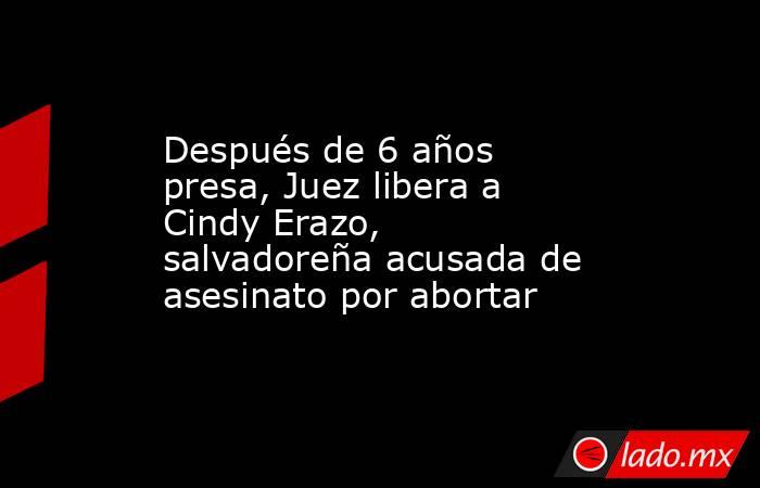 Después de 6 años presa, Juez libera a Cindy Erazo, salvadoreña acusada de asesinato por abortar. Noticias en tiempo real