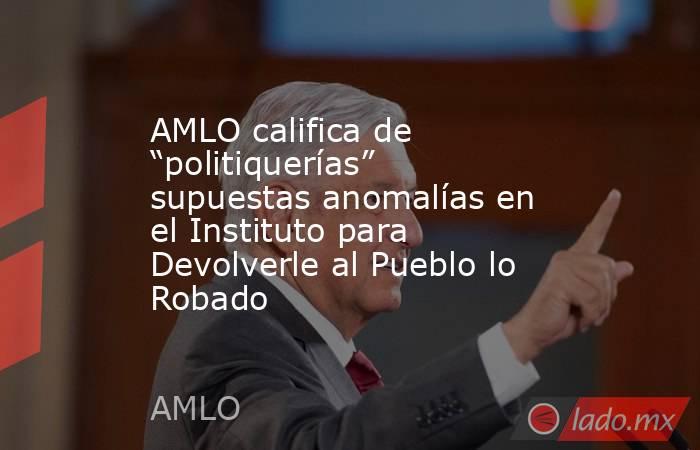 AMLO califica de “politiquerías” supuestas anomalías en el Instituto para Devolverle al Pueblo lo Robado. Noticias en tiempo real