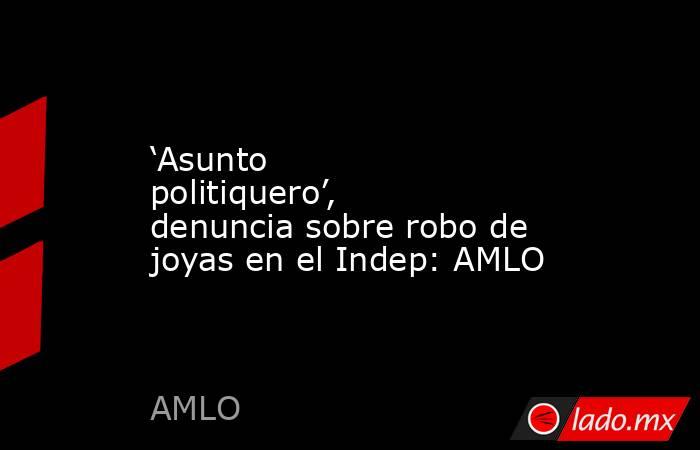 ‘Asunto politiquero’, denuncia sobre robo de joyas en el Indep: AMLO. Noticias en tiempo real