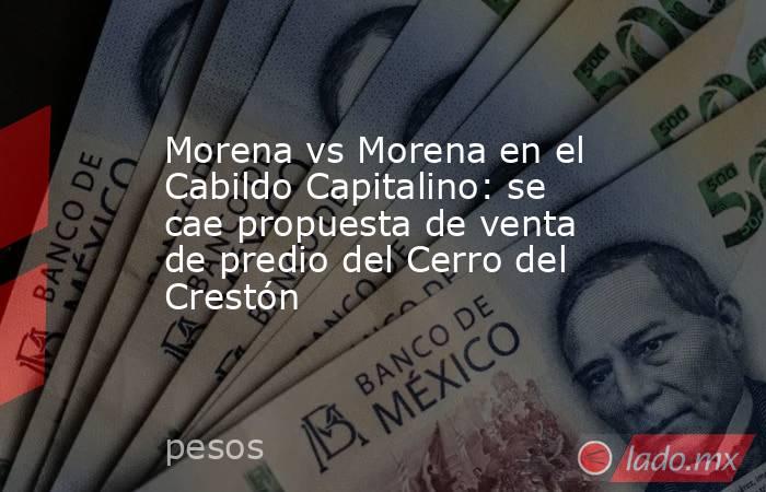 Morena vs Morena en el Cabildo Capitalino: se cae propuesta de venta de predio del Cerro del Crestón. Noticias en tiempo real