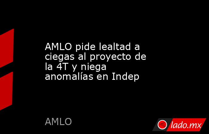 AMLO pide lealtad a ciegas al proyecto de la 4T y niega anomalías en Indep. Noticias en tiempo real