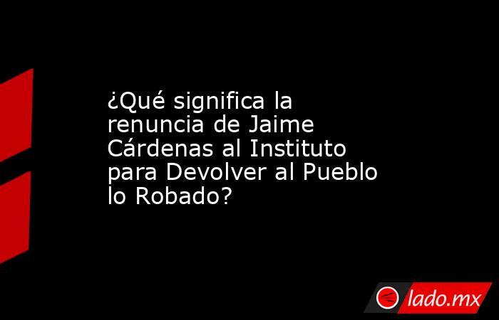 ¿Qué significa la renuncia de Jaime Cárdenas al Instituto para Devolver al Pueblo lo Robado?. Noticias en tiempo real
