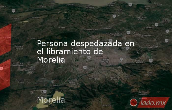 Persona despedazada en el libramiento de Morelia. Noticias en tiempo real