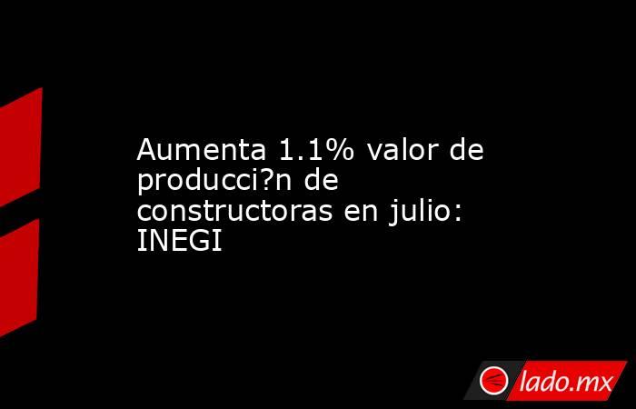 Aumenta 1.1% valor de producci?n de constructoras en julio: INEGI. Noticias en tiempo real