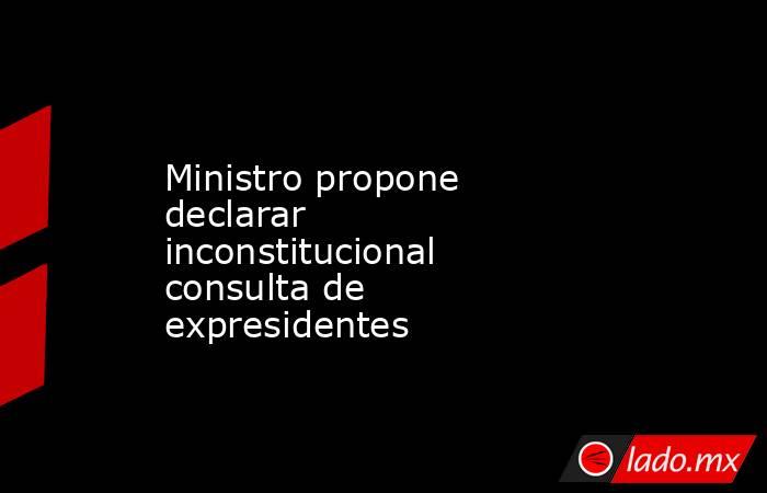 Ministro propone declarar inconstitucional consulta de expresidentes. Noticias en tiempo real