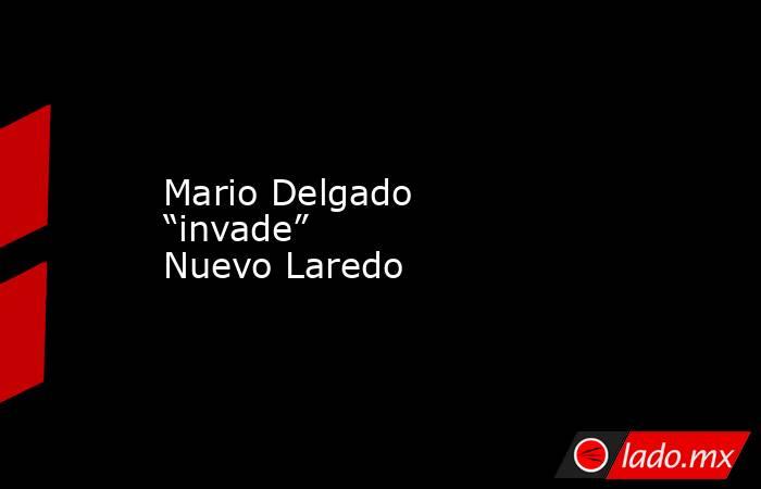 Mario Delgado “invade” Nuevo Laredo. Noticias en tiempo real