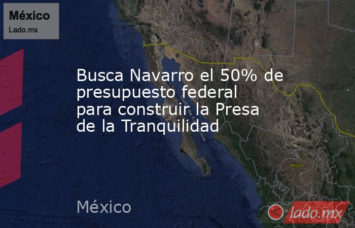 Busca Navarro el 50% de presupuesto federal para construir la Presa de la Tranquilidad. Noticias en tiempo real