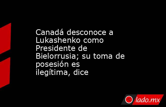 Canadá desconoce a Lukashenko como Presidente de Bielorrusia; su toma de posesión es ilegítima, dice. Noticias en tiempo real