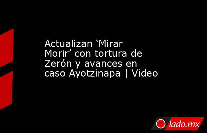 Actualizan ‘Mirar Morir’ con tortura de Zerón y avances en caso Ayotzinapa | Video. Noticias en tiempo real