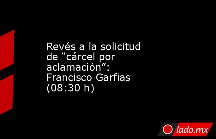 Revés a la solicitud de “cárcel por aclamación”: Francisco Garfias (08:30 h). Noticias en tiempo real