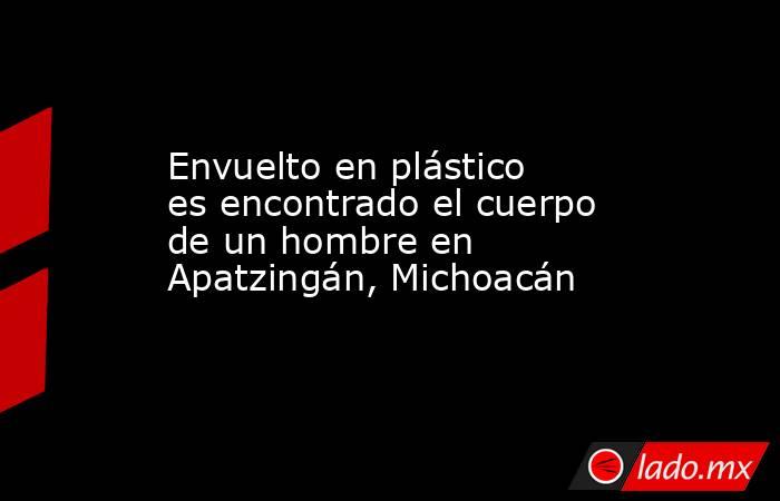 Envuelto en plástico es encontrado el cuerpo de un hombre en Apatzingán, Michoacán. Noticias en tiempo real